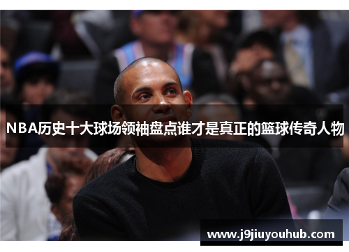 NBA历史十大球场领袖盘点谁才是真正的篮球传奇人物