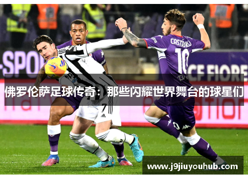 佛罗伦萨足球传奇：那些闪耀世界舞台的球星们