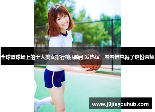 全球篮球场上的十大美女排行榜揭晓引发热议，看看谁赢得了这份荣耀