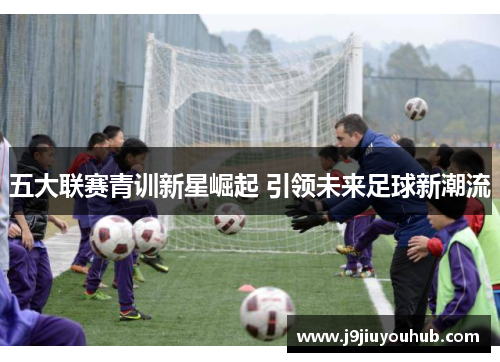 五大联赛青训新星崛起 引领未来足球新潮流