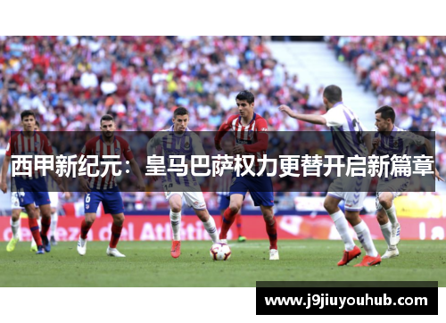 西甲新纪元：皇马巴萨权力更替开启新篇章