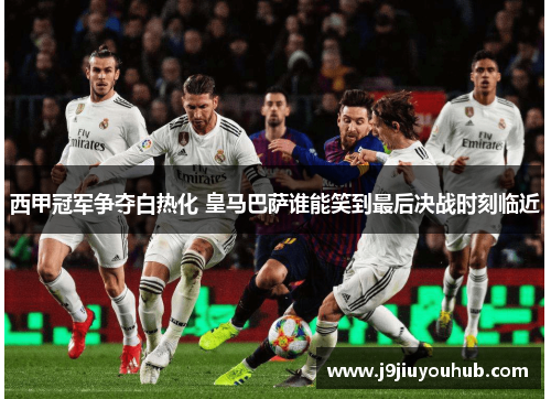 西甲冠军争夺白热化 皇马巴萨谁能笑到最后决战时刻临近