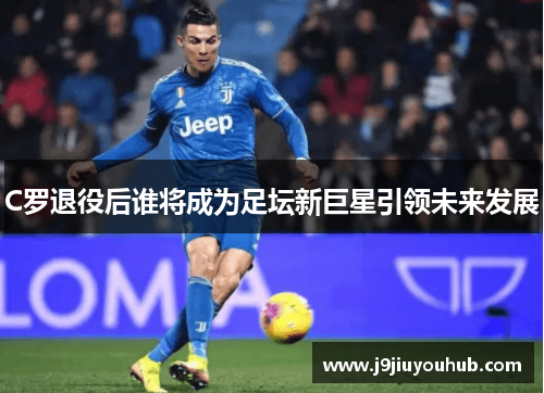 C罗退役后谁将成为足坛新巨星引领未来发展