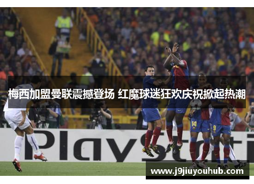 梅西加盟曼联震撼登场 红魔球迷狂欢庆祝掀起热潮