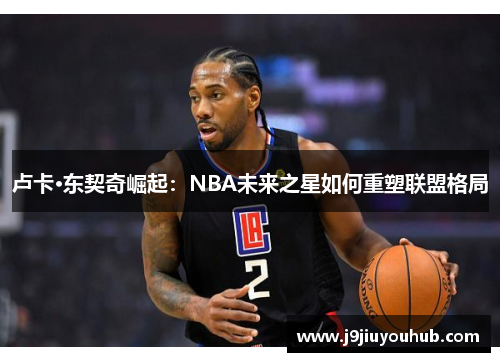 卢卡·东契奇崛起：NBA未来之星如何重塑联盟格局