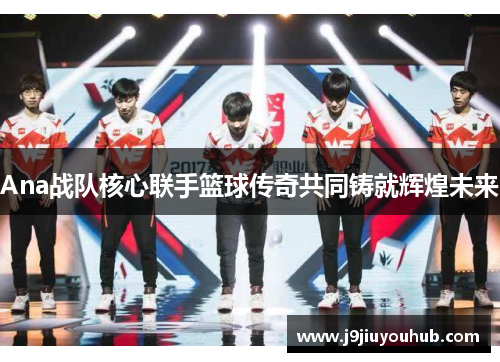 Ana战队核心联手篮球传奇共同铸就辉煌未来